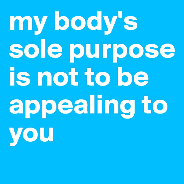 my body's sole purpose is not to be appealing to you