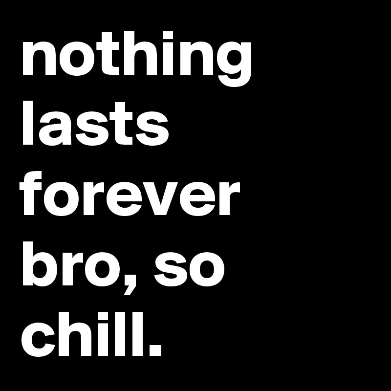 nothing lasts forever bro, so chill. 