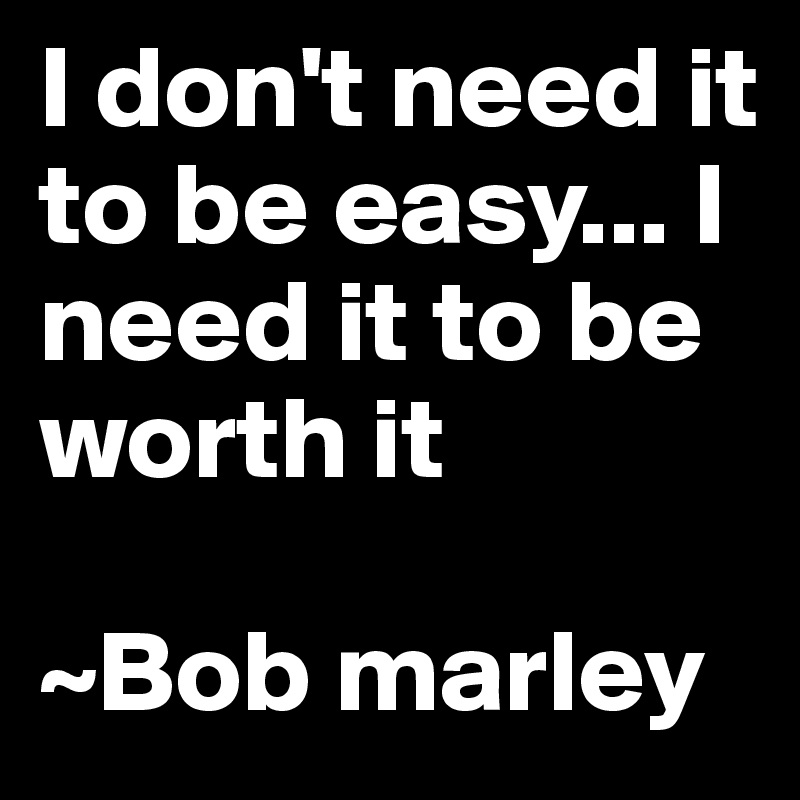I don't need it to be easy... I need it to be worth it

~Bob marley
