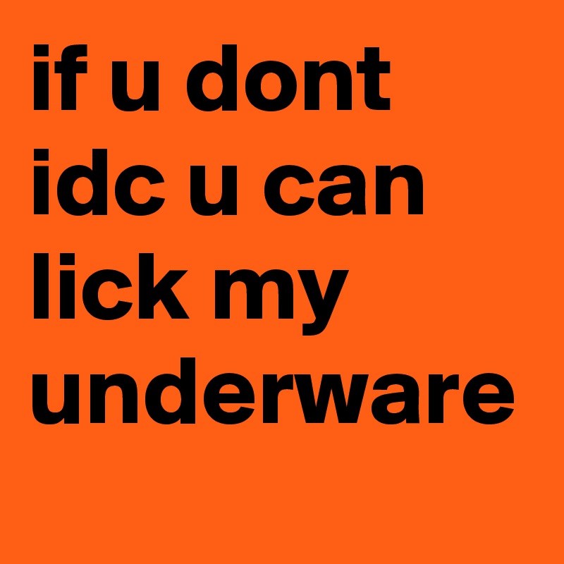 if u dont idc u can 
lick my underware