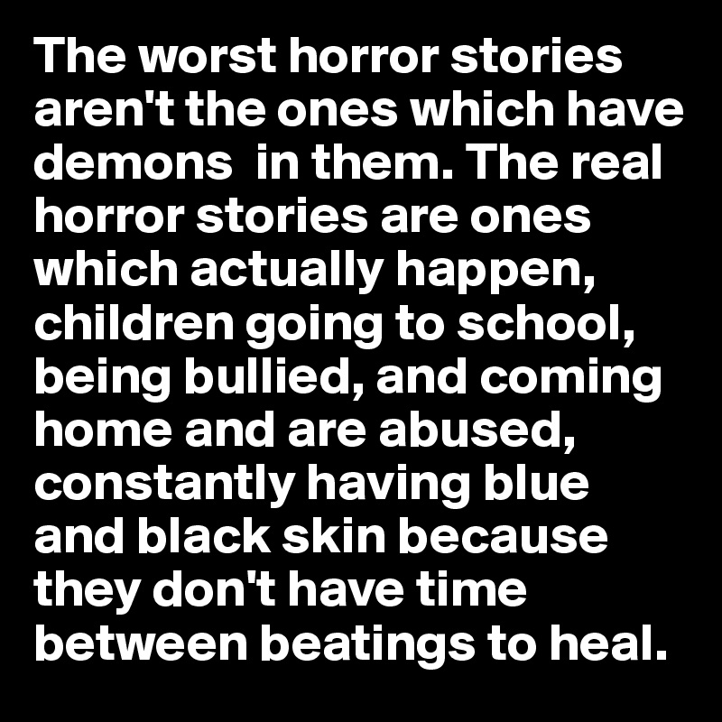 The worst horror stories aren't the ones which have demons  in them. The real horror stories are ones which actually happen, children going to school, being bullied, and coming home and are abused,  constantly having blue and black skin because they don't have time between beatings to heal.