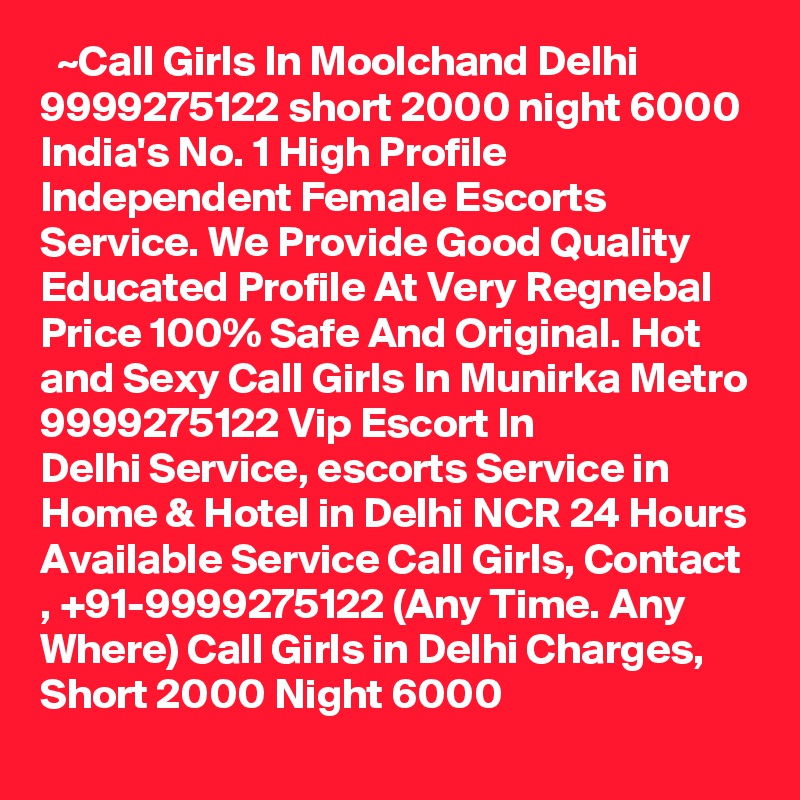   ~Call Girls In Moolchand Delhi 9999275122 short 2000 night 6000
India's No. 1 High Profile Independent Female Escorts Service. We Provide Good Quality Educated Profile At Very Regnebal Price 100% Safe And Original. Hot and Sexy Call Girls In Munirka Metro 9999275122 Vip Escort In Delhi Service, escorts Service in Home & Hotel in Delhi NCR 24 Hours Available Service Call Girls, Contact , +91-9999275122 (Any Time. Any Where) Call Girls in Delhi Charges, Short 2000 Night 6000   