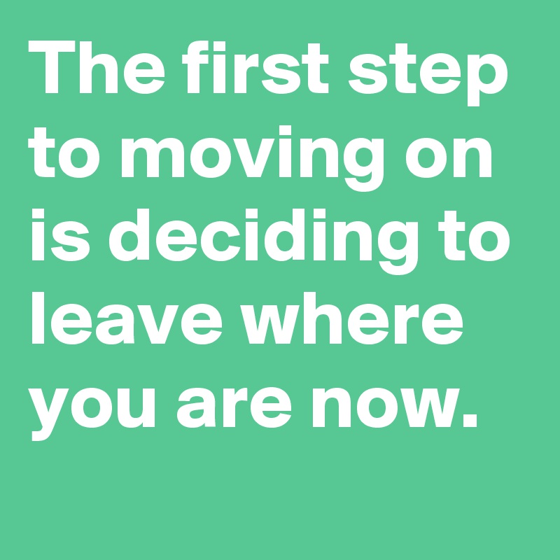 The first step to moving on is deciding to leave where you are now.