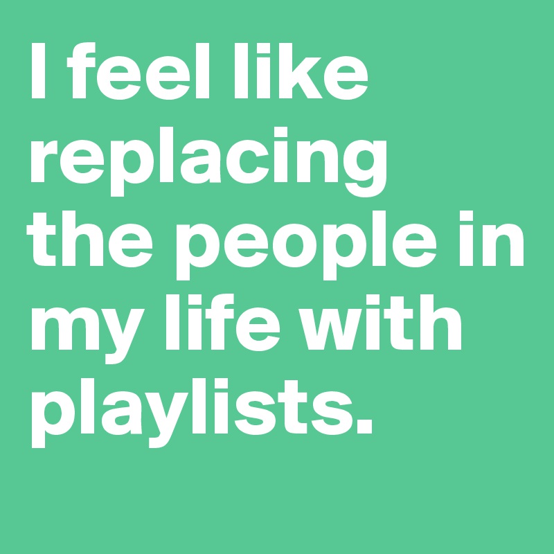 I feel like replacing the people in my life with playlists.