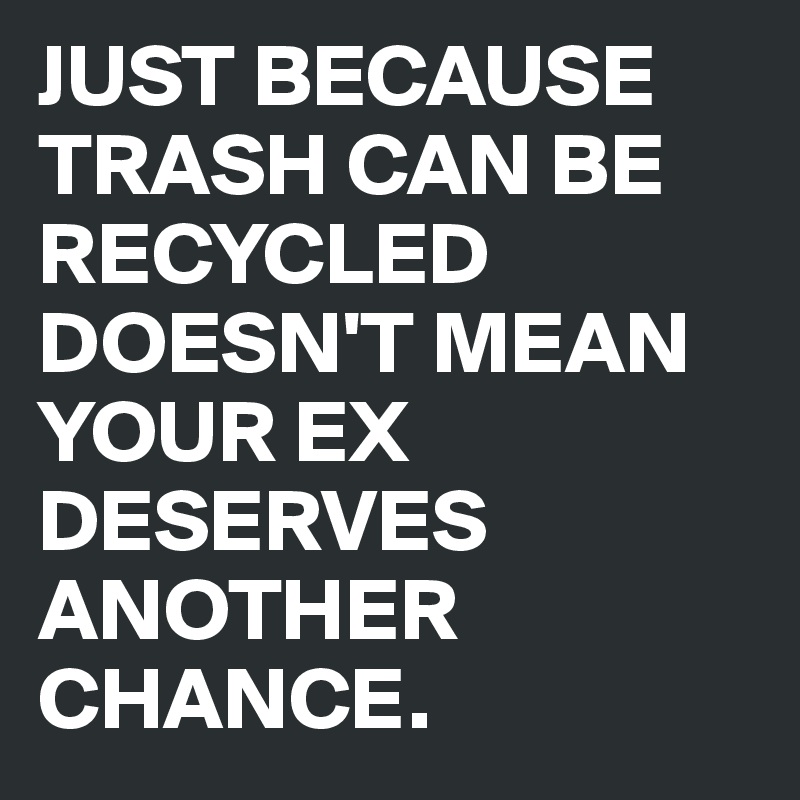JUST BECAUSE TRASH CAN BE RECYCLED DOESN'T MEAN YOUR EX DESERVES ANOTHER CHANCE.