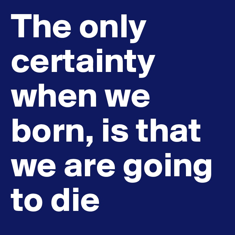 The only certainty when we born, is that we are going to die