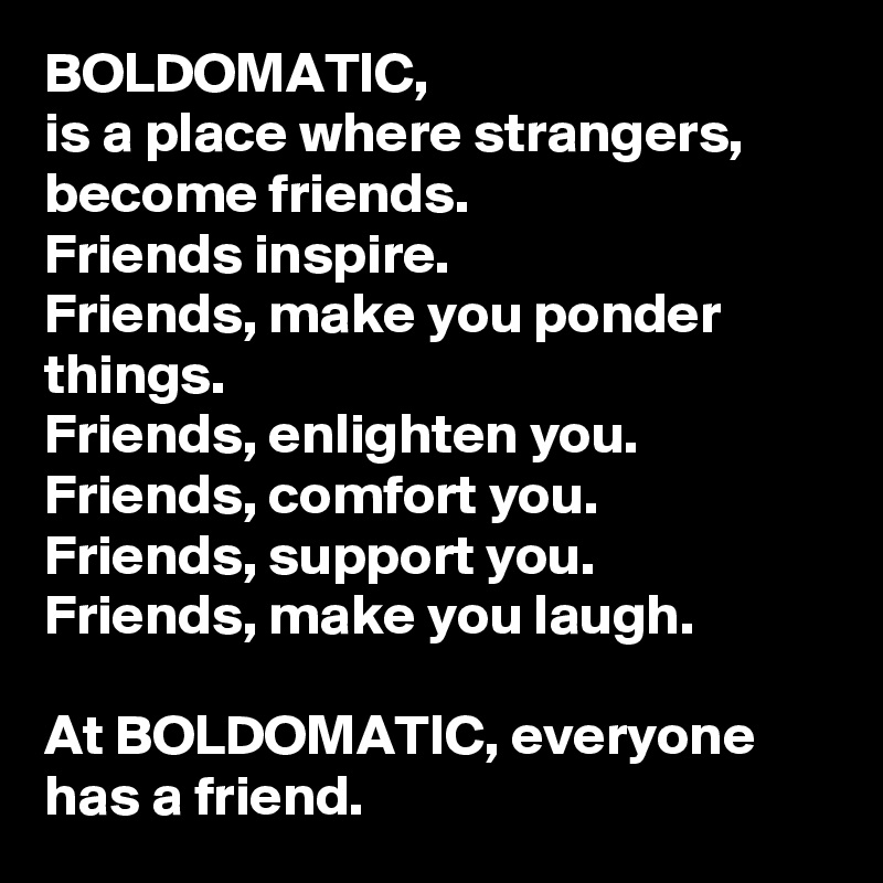 BOLDOMATIC, 
is a place where strangers, become friends. 
Friends inspire. 
Friends, make you ponder things. 
Friends, enlighten you. 
Friends, comfort you. 
Friends, support you. 
Friends, make you laugh. 

At BOLDOMATIC, everyone has a friend. 