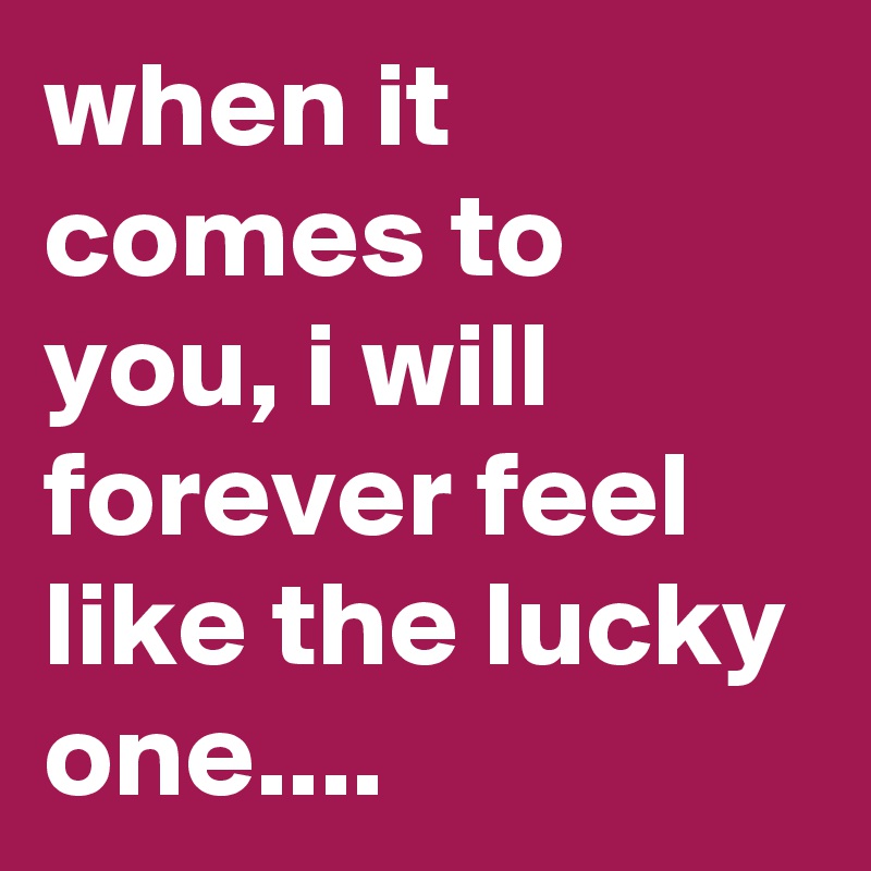when it comes to you, i will forever feel like the lucky one....