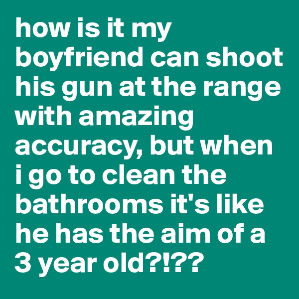 how is it my boyfriend can shoot his gun at the range with amazing accuracy, but when i go to clean the bathrooms it's like he has the aim of a 3 year old?!??