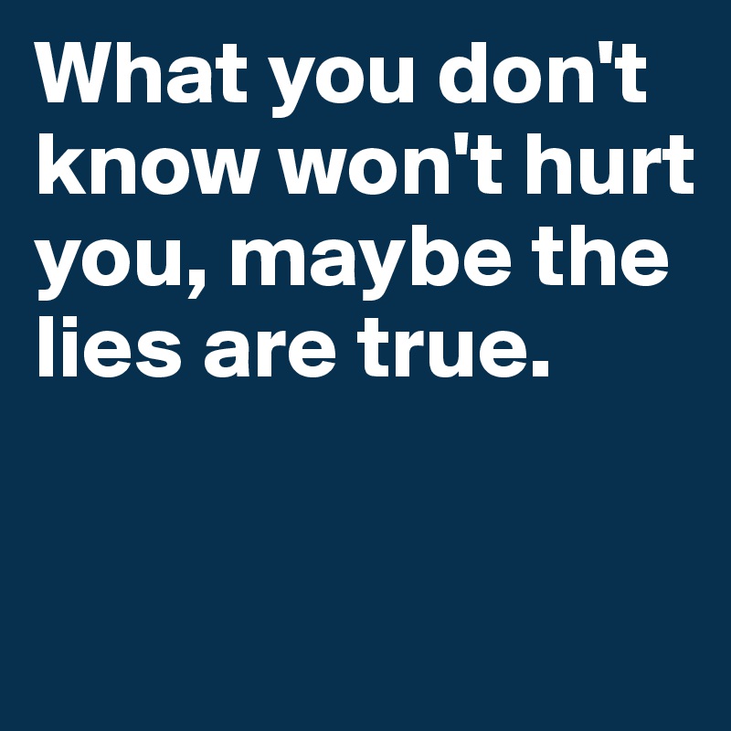 What you don't know won't hurt you, maybe the lies are true.


