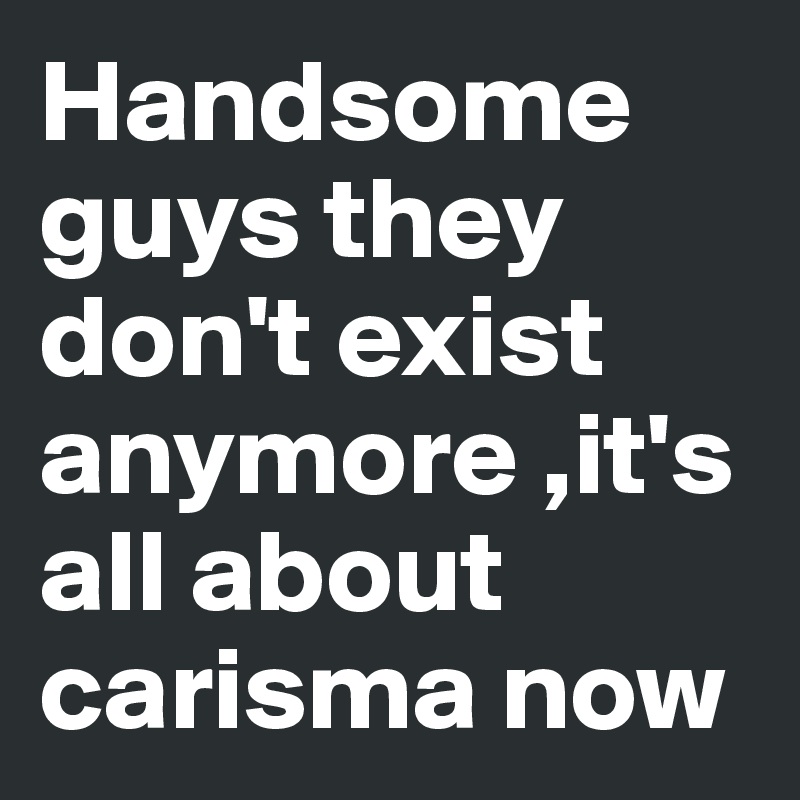 Handsome guys they don't exist anymore ,it's all about carisma now 