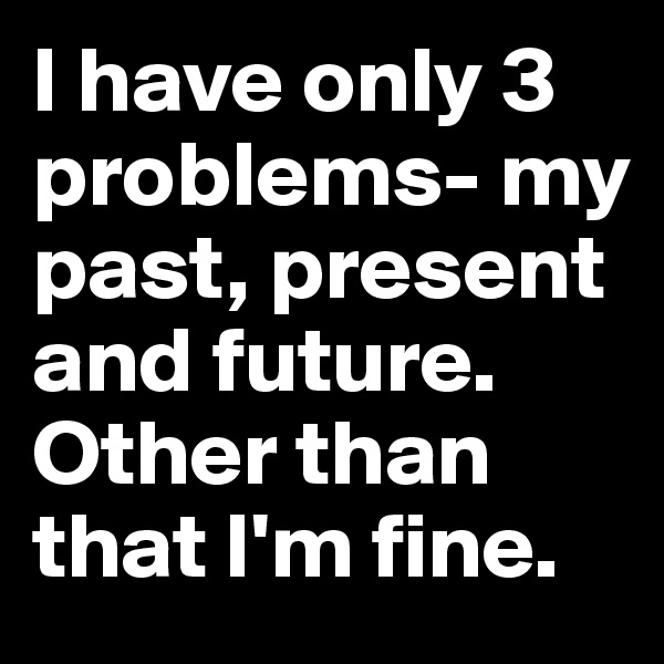I have only 3 problems- my past, present and future. Other than that I'm fine.