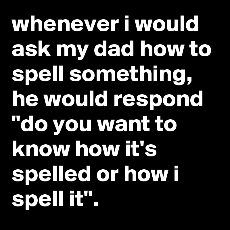 whenever i would ask my dad how to spell something, he would respond "do you want to know how it's spelled or how i spell it".
