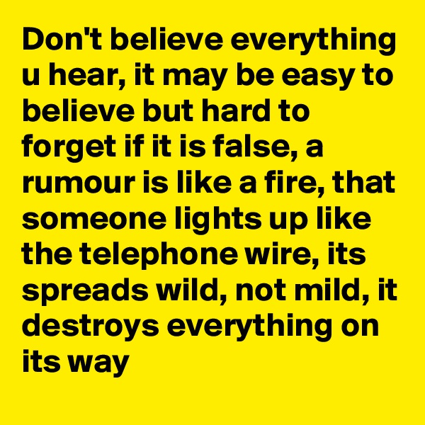 Don't believe everything u hear, it may be easy to believe but hard to forget if it is false, a rumour is like a fire, that someone lights up like the telephone wire, its spreads wild, not mild, it destroys everything on its way