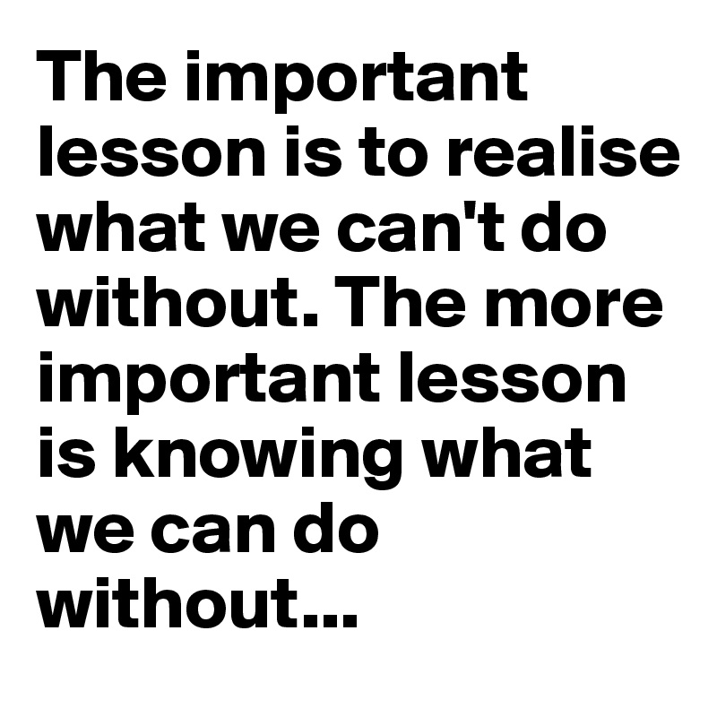 The important lesson is to realise what we can't do without. The more important lesson is knowing what we can do without...