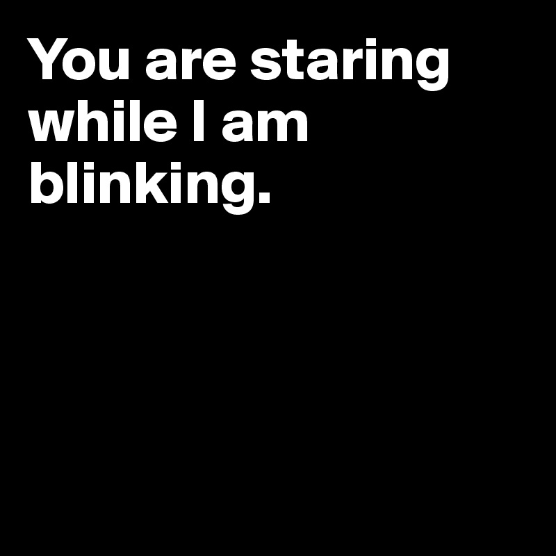 You are staring while I am blinking.




