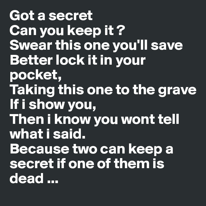Got a secret
Can you keep it ?
Swear this one you'll save
Better lock it in your pocket,
Taking this one to the grave
If i show you,
Then i know you wont tell what i said.
Because two can keep a secret if one of them is dead ...