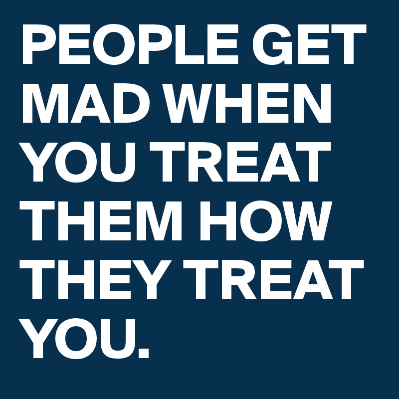 PEOPLE GET MAD WHEN YOU TREAT THEM HOW THEY TREAT YOU.