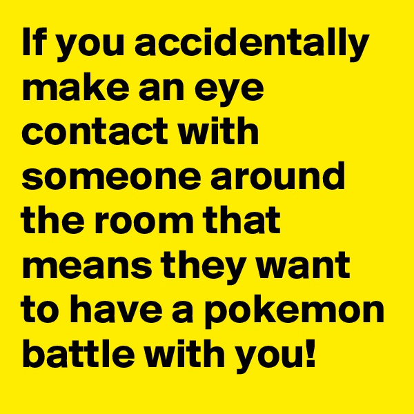 If you accidentally make an eye contact with someone around the room that means they want to have a pokemon battle with you!