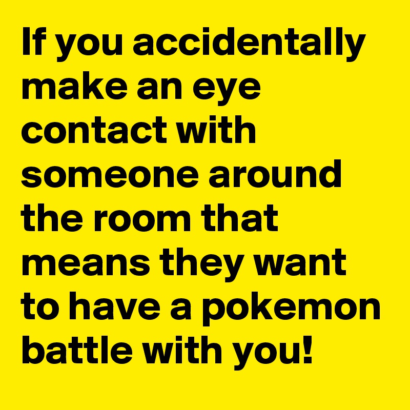 If you accidentally make an eye contact with someone around the room that means they want to have a pokemon battle with you!