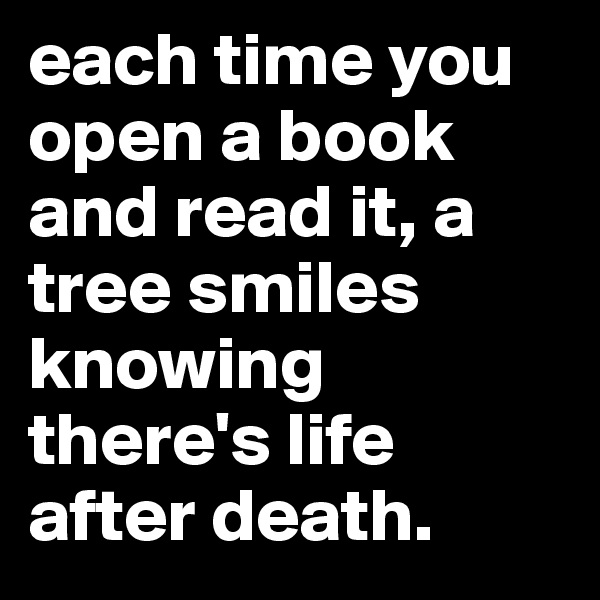 each time you open a book and read it, a tree smiles knowing there's life after death.