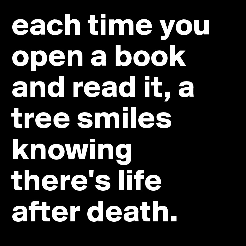 each time you open a book and read it, a tree smiles knowing there's life after death.