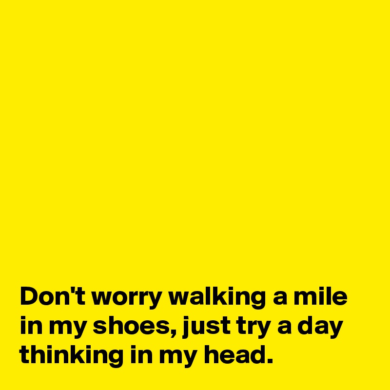 








Don't worry walking a mile in my shoes, just try a day thinking in my head.