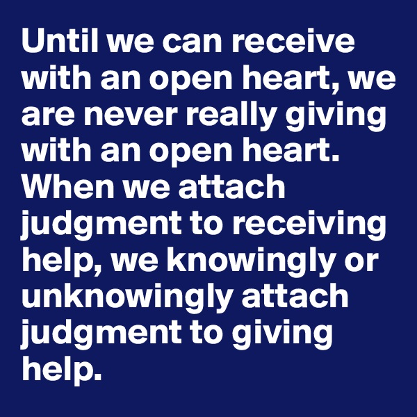 Until we can receive 
with an open heart, we 
are never really giving with an open heart. When we attach judgment to receiving help, we knowingly or unknowingly attach judgment to giving help.