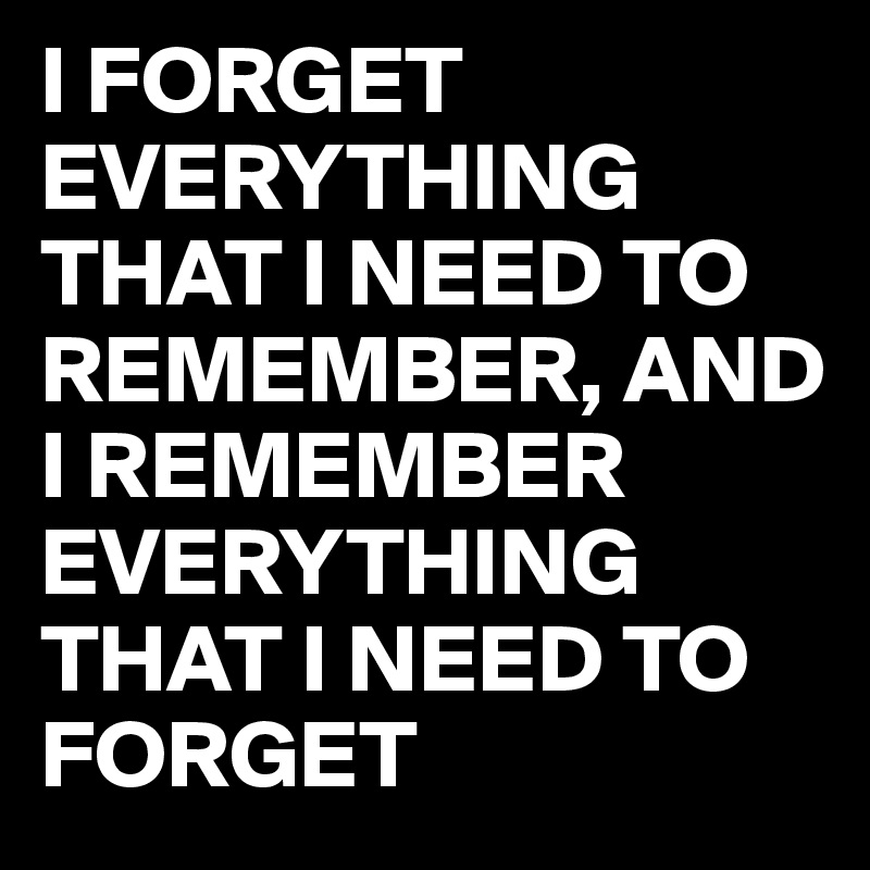 I FORGET EVERYTHING THAT I NEED TO REMEMBER, AND I REMEMBER
EVERYTHING THAT I NEED TO FORGET