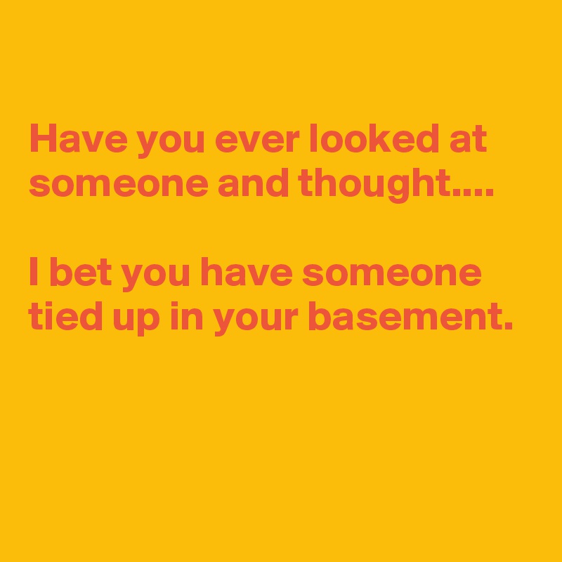 

Have you ever looked at someone and thought....

I bet you have someone tied up in your basement.



