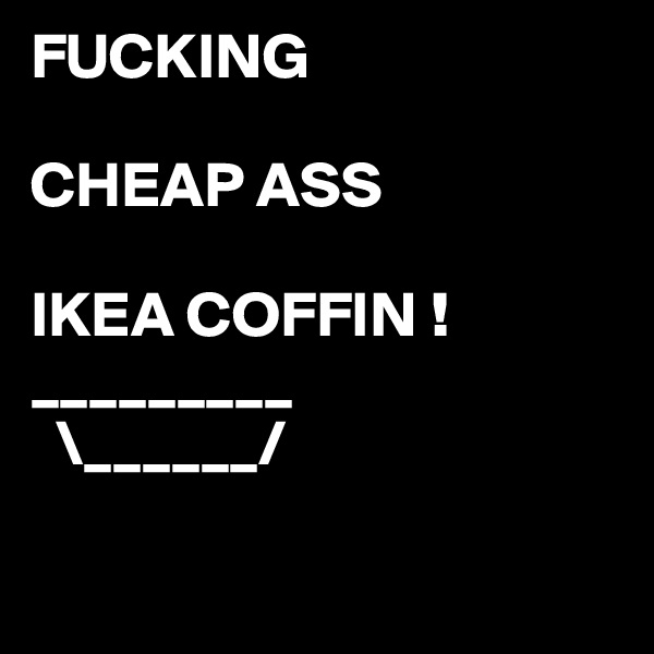 FUCKING

CHEAP ASS

IKEA COFFIN !
_________
  \______/   

