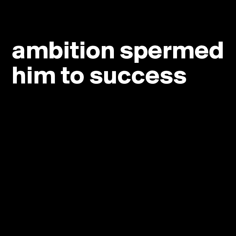 
ambition spermed him to success




