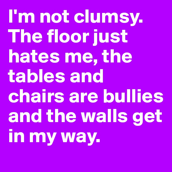I'm not clumsy. The floor just hates me, the tables and chairs are bullies and the walls get in my way.
