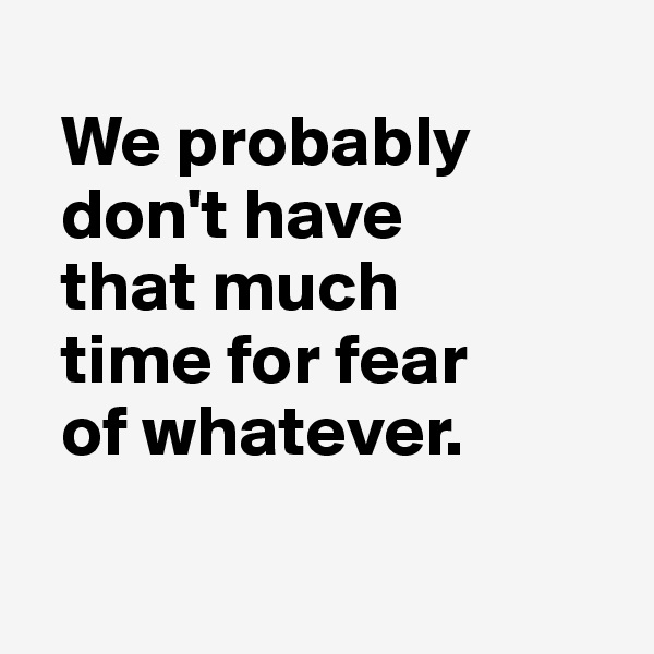 
  We probably 
  don't have 
  that much 
  time for fear 
  of whatever.

