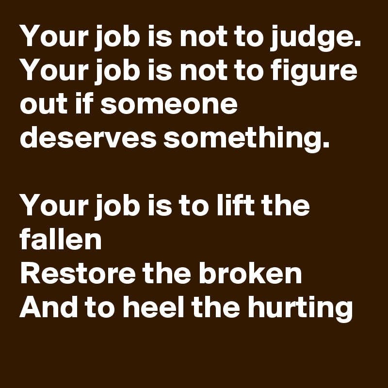 Your job is not to judge.
Your job is not to figure out if someone deserves something.

Your job is to lift the fallen
Restore the broken
And to heel the hurting