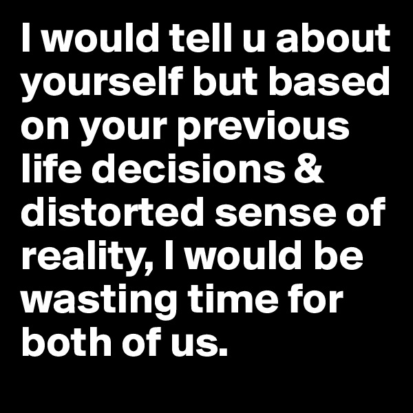 I would tell u about yourself but based on your previous life decisions & distorted sense of reality, I would be wasting time for both of us.
