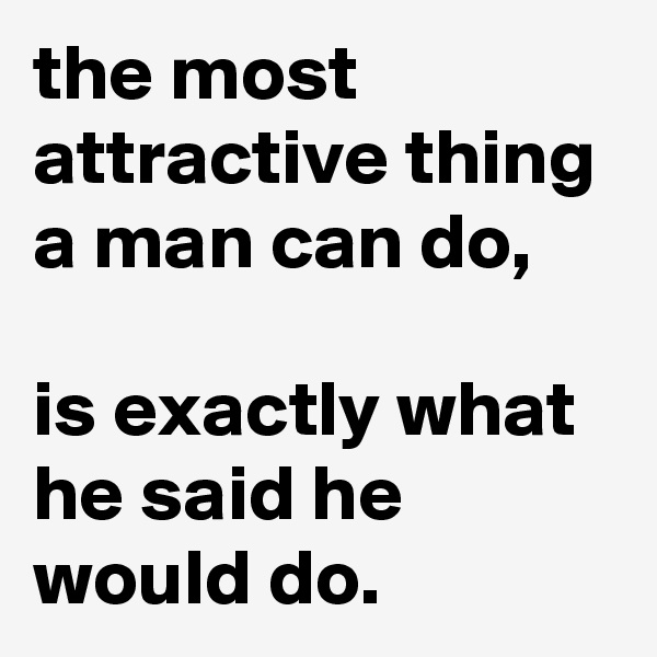 the most attractive thing a man can do, 

is exactly what he said he would do.
