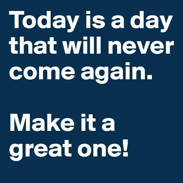Today is a day that will never come again.

Make it a great one!