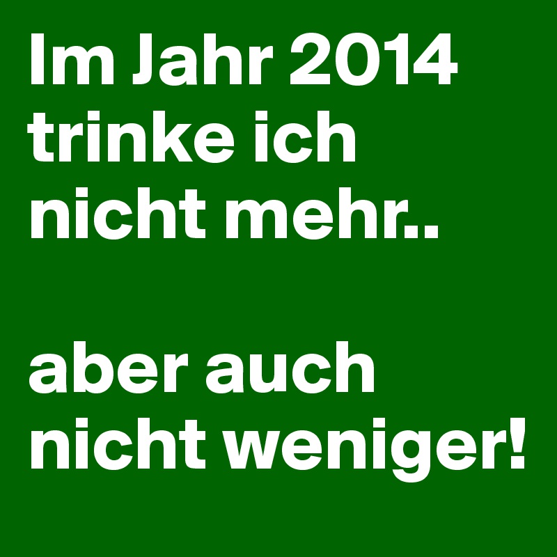 Im Jahr 2014
trinke ich nicht mehr..

aber auch nicht weniger!