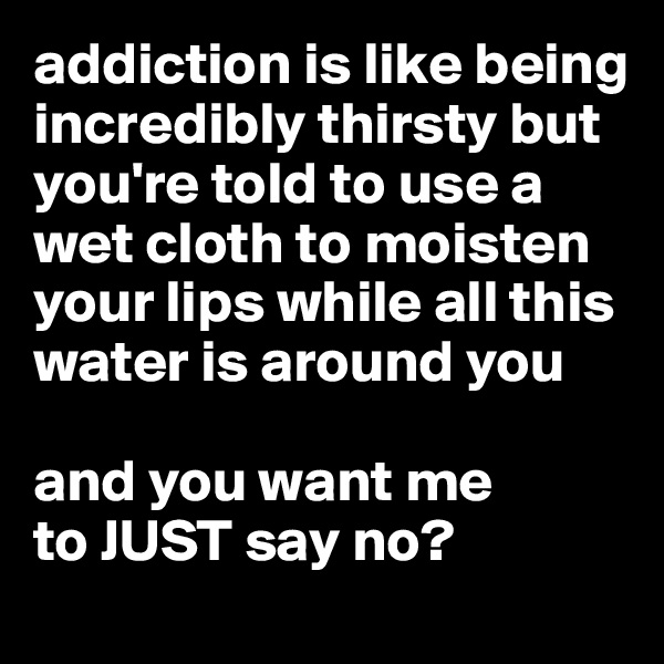 addiction is like being incredibly thirsty but you're told to use a wet cloth to moisten your lips while all this water is around you

and you want me 
to JUST say no?