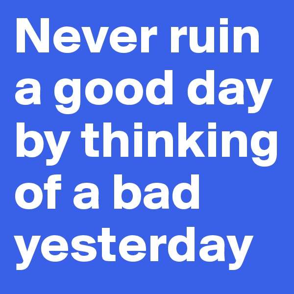 Never ruin a good day by thinking of a bad yesterday
