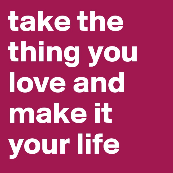 take the thing you love and make it your life