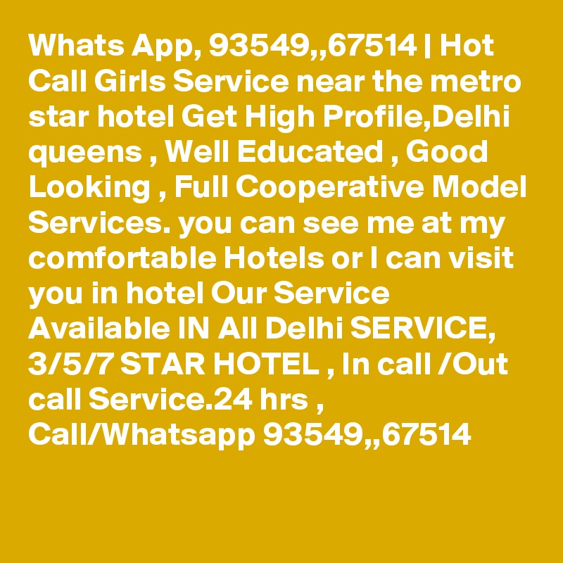 Whats App, 93549,,67514 | Hot Call Girls Service near the metro star hotel Get High Profile,Delhi queens , Well Educated , Good Looking , Full Cooperative Model Services. you can see me at my comfortable Hotels or I can visit you in hotel Our Service Available IN All Delhi SERVICE, 3/5/7 STAR HOTEL , In call /Out call Service.24 hrs , Call/Whatsapp 93549,,67514 
