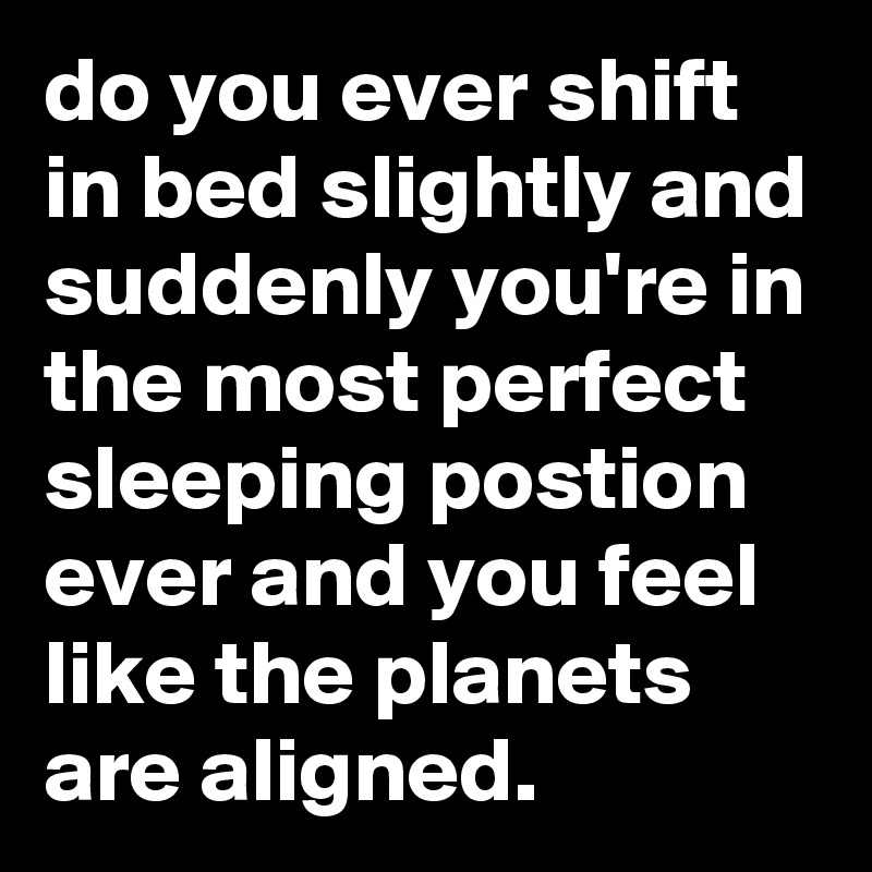 do you ever shift in bed slightly and suddenly you're in the most perfect sleeping postion ever and you feel like the planets are aligned.