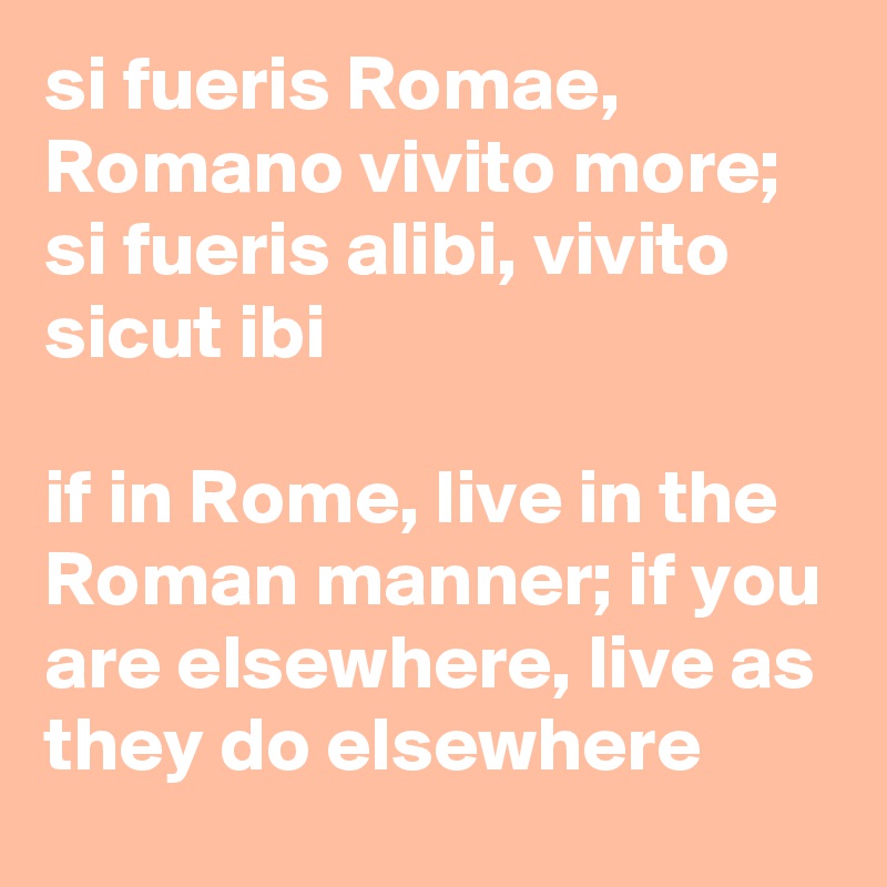 si fueris Romae, Romano vivito more; si fueris alibi, vivito sicut ibi

if in Rome, live in the Roman manner; if you are elsewhere, live as they do elsewhere