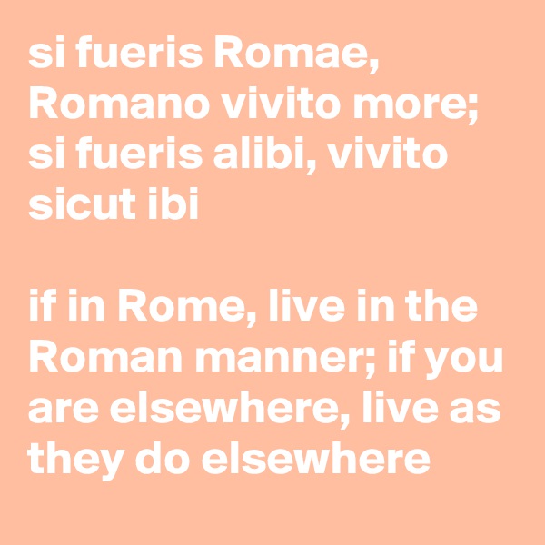 si fueris Romae, Romano vivito more; si fueris alibi, vivito sicut ibi

if in Rome, live in the Roman manner; if you are elsewhere, live as they do elsewhere