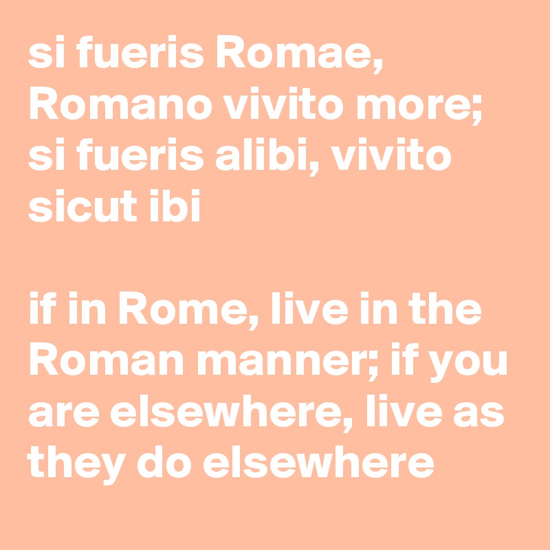 si fueris Romae, Romano vivito more; si fueris alibi, vivito sicut ibi

if in Rome, live in the Roman manner; if you are elsewhere, live as they do elsewhere