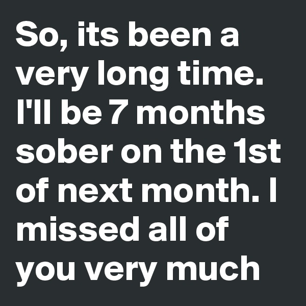 So, its been a very long time. I'll be 7 months sober on the 1st of next month. I missed all of you very much
