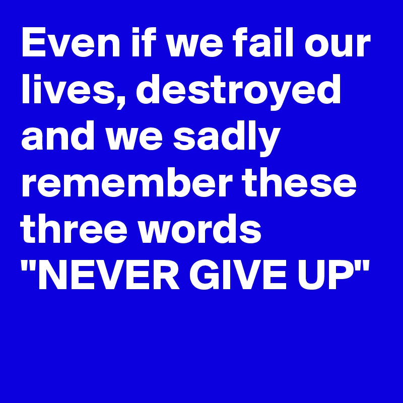 Even if we fail our lives, destroyed and we sadly remember these three words
"NEVER GIVE UP"