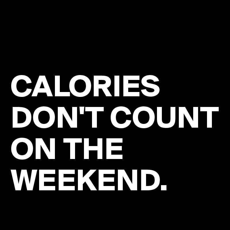 

CALORIES DON'T COUNT ON THE WEEKEND.